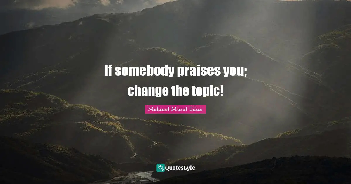 If somebody praises you; change the topic!