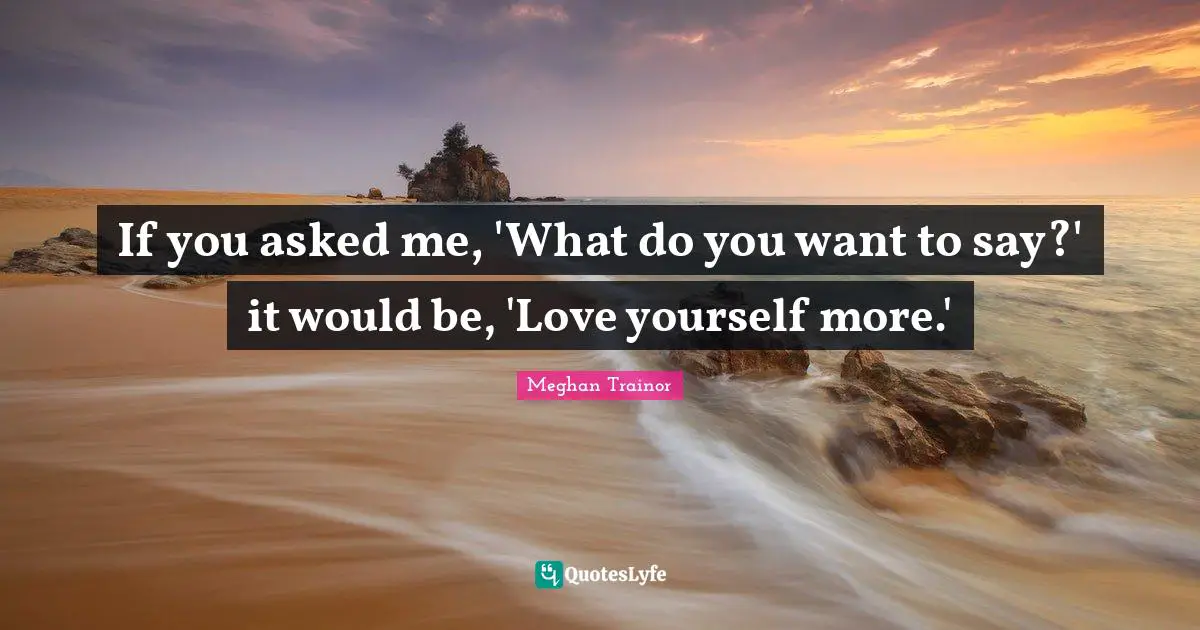 If you asked me, 'What do you want to say?' it would be, 'Love yourself more.'