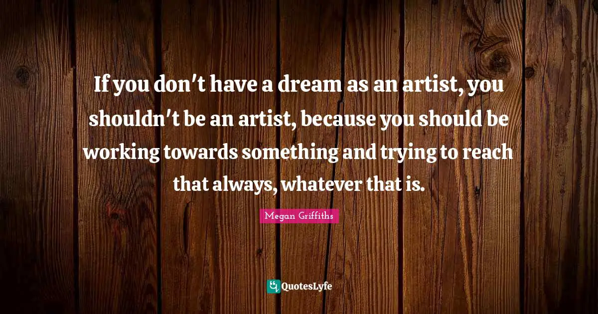 If you don't have a dream as an artist, you shouldn't be an artist, because you should be working towards something and trying to reach that always, whatever that is.
