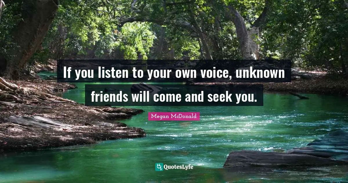 If you listen to your own voice, unknown friends will come and seek you.