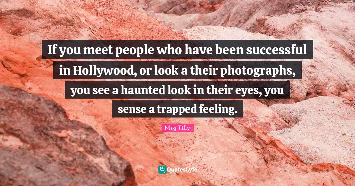 If you meet people who have been successful in Hollywood, or look a their photographs, you see a haunted look in their eyes, you sense a trapped feeling.