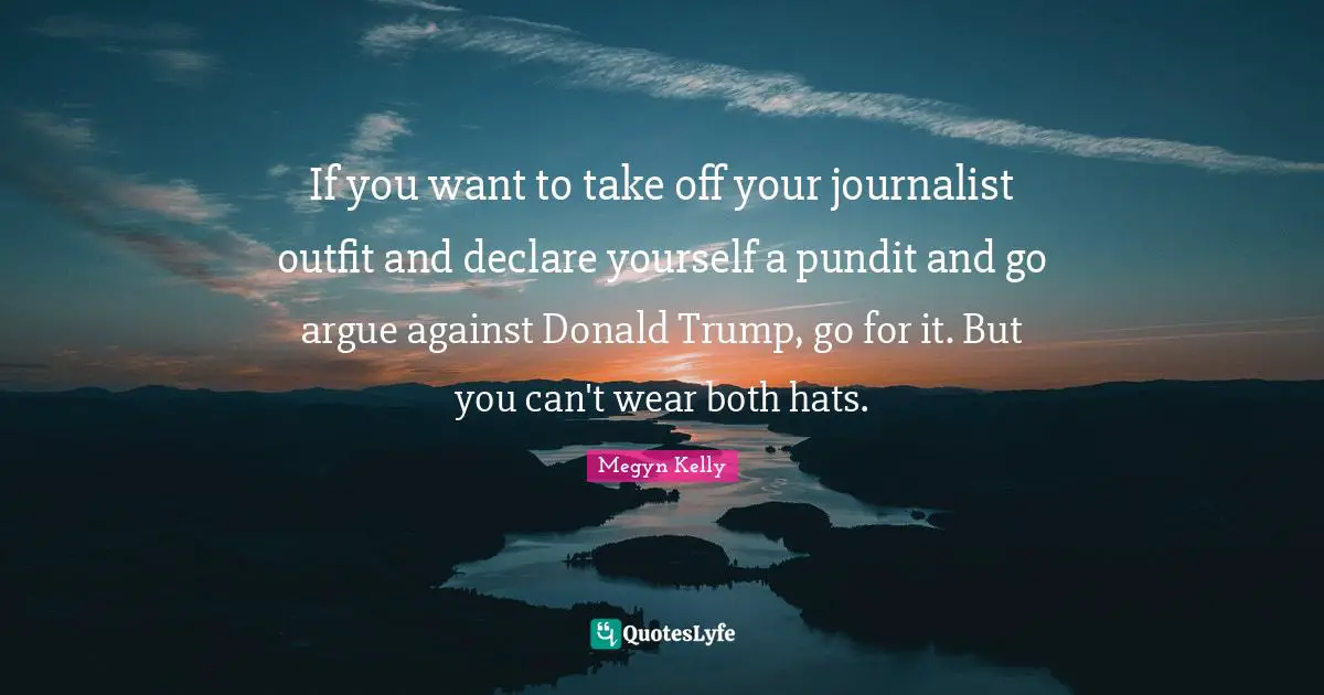 If you want to take off your journalist outfit and declare yourself a pundit and go argue against Donald Trump, go for it. But you can't wear both hats.
