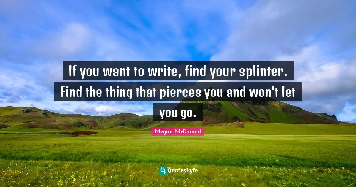 If you want to write, find your splinter. Find the thing that pierces you and won't let you go.