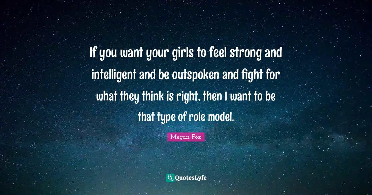 If you want your girls to feel strong and intelligent and be outspoken and fight for what they think is right, then I want to be that type of role model.