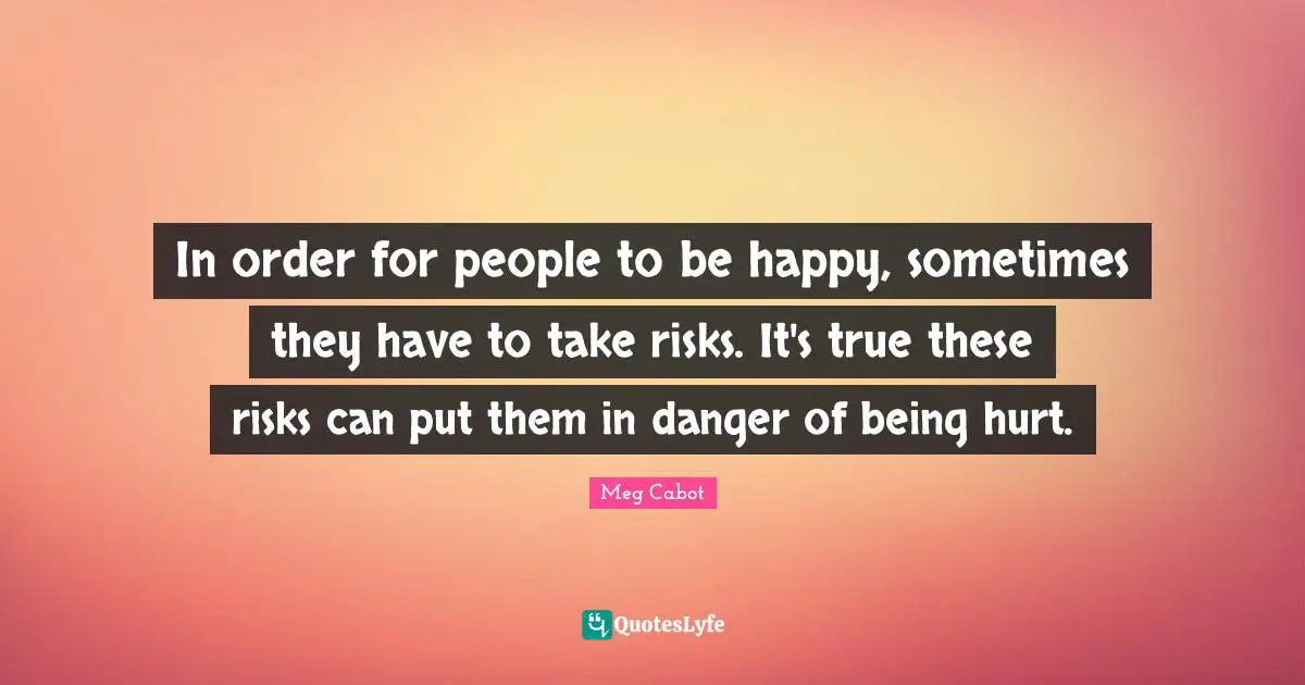In order for people to be happy, sometimes they have to take risks. It's true these risks can put them in danger of being hurt.