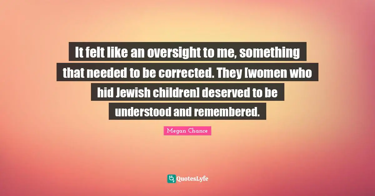 Megan Chance Quotes: "It felt like an oversight to me, something that needed to be corrected. They [women who hid Jewish children] deserved to be understood and remembered."