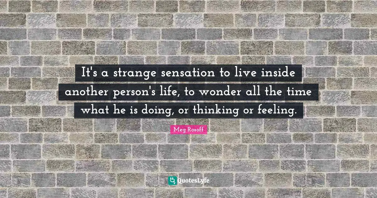It's a strange sensation to live inside another person's life, to wonder all the time what he is doing, or thinking or feeling.