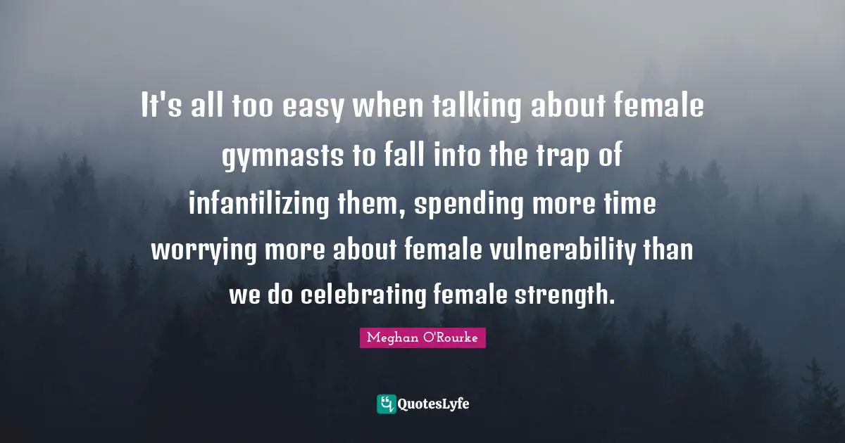 Meghan O'Rourke Quotes: "It's all too easy when talking about female gymnasts to fall into the trap of infantilizing them, spending more time worrying more about female vulnerability than we do celebrating female strength."