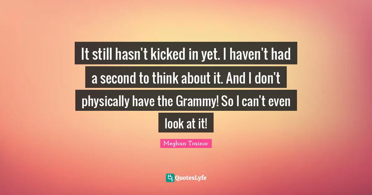 It still hasn't kicked in yet. I haven't had a second to think about it. And I don't physically have the Grammy! So I can't even look at it!
