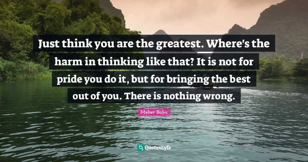 Meher Baba Quotes: "Just think you are the greatest. Where's the harm in thinking like that? It is not for pride you do it, but for bringing the best out of you. There is nothing wrong."