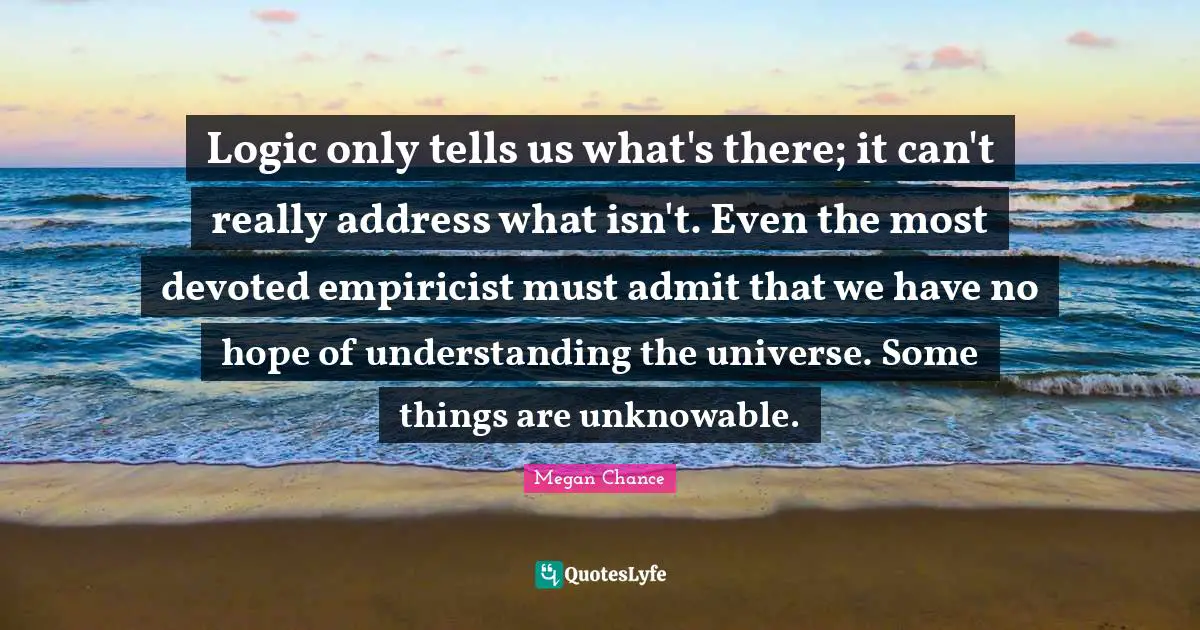 Logic only tells us what's there; it can't really address what isn't. Even the most devoted empiricist must admit that we have no hope of understanding the universe. Some things are unknowable.