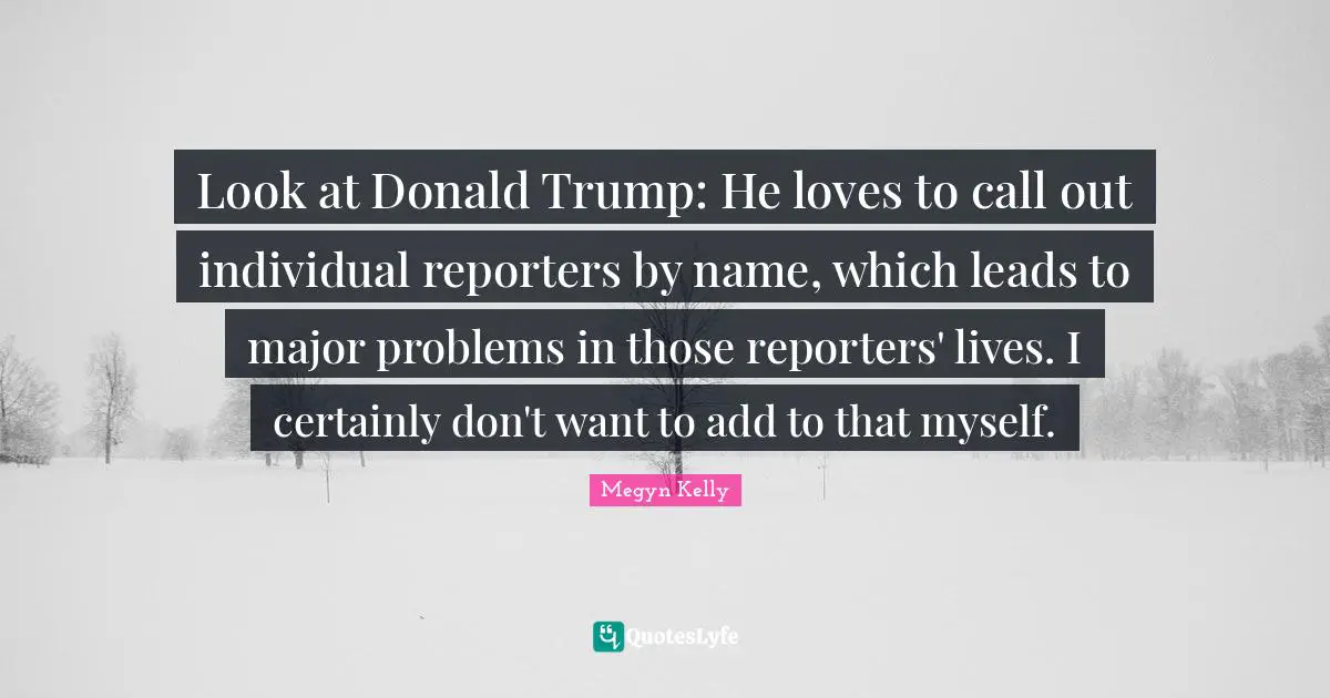 Look at Donald Trump: He loves to call out individual reporters by name, which leads to major problems in those reporters' lives. I certainly don't want to add to that myself.