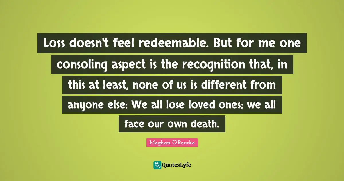 Loss doesn't feel redeemable. But for me one consoling aspect is the recognition that, in this at least, none of us is different from anyone else: We all lose loved ones; we all face our own death.