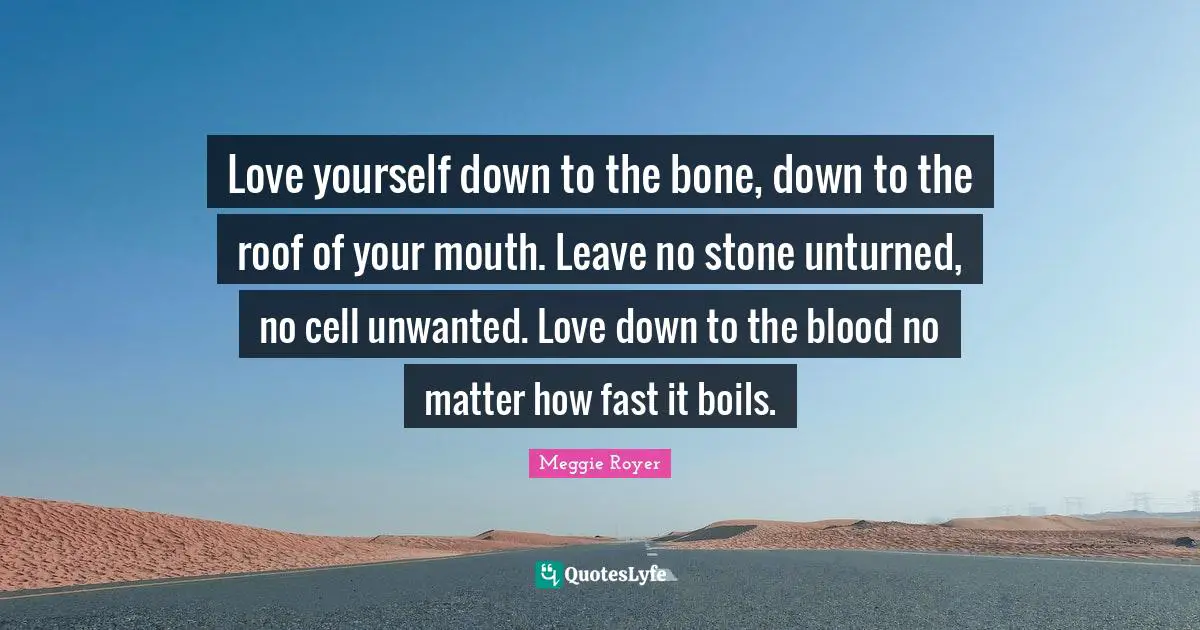 Love yourself down to the bone, down to the roof of your mouth. Leave no stone unturned, no cell unwanted. Love down to the blood no matter how fast it boils.
