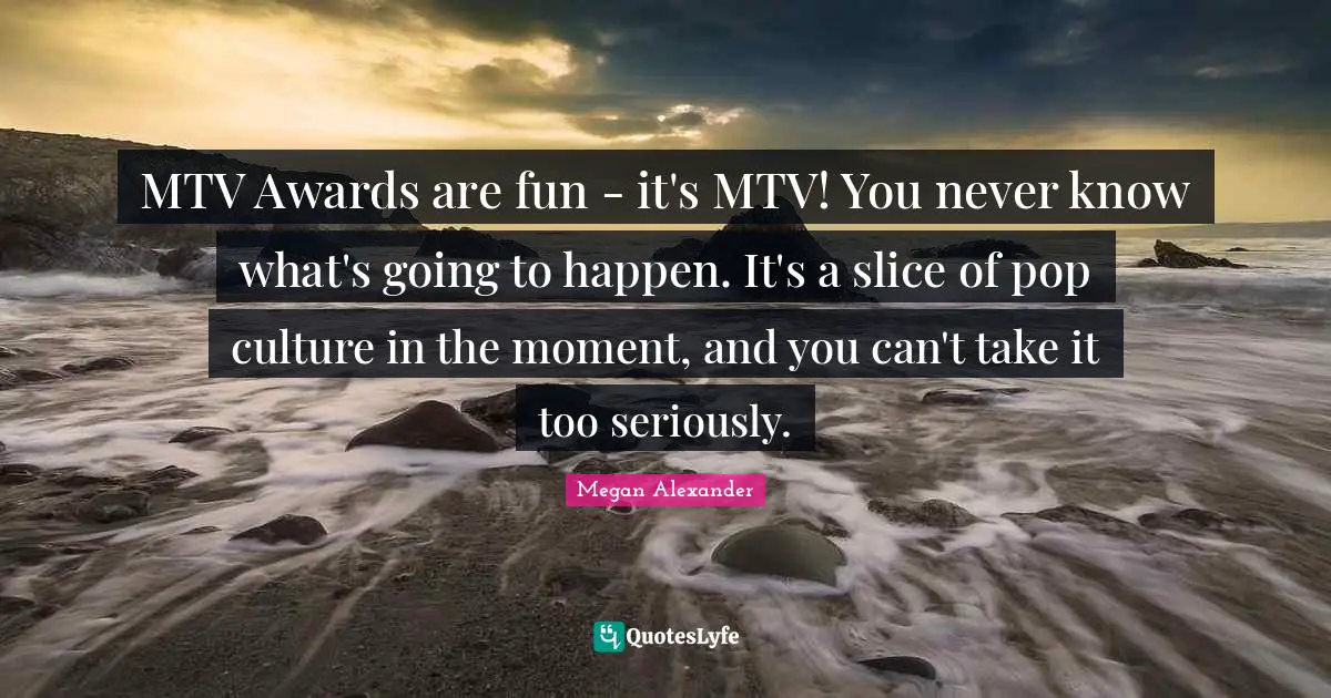 Megan Alexander Quotes: "MTV Awards are fun - it's MTV! You never know what's going to happen. It's a slice of pop culture in the moment, and you can't take it too seriously."