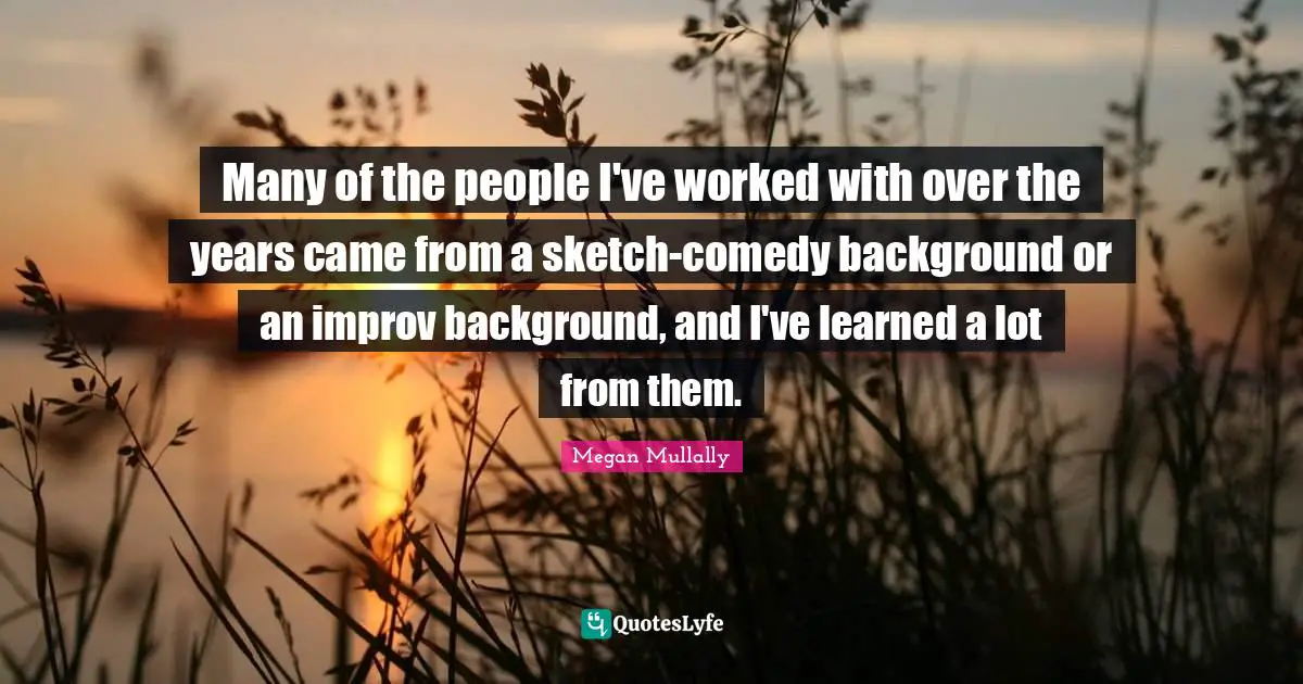 Many of the people I've worked with over the years came from a sketch-comedy background or an improv background, and I've learned a lot from them.
