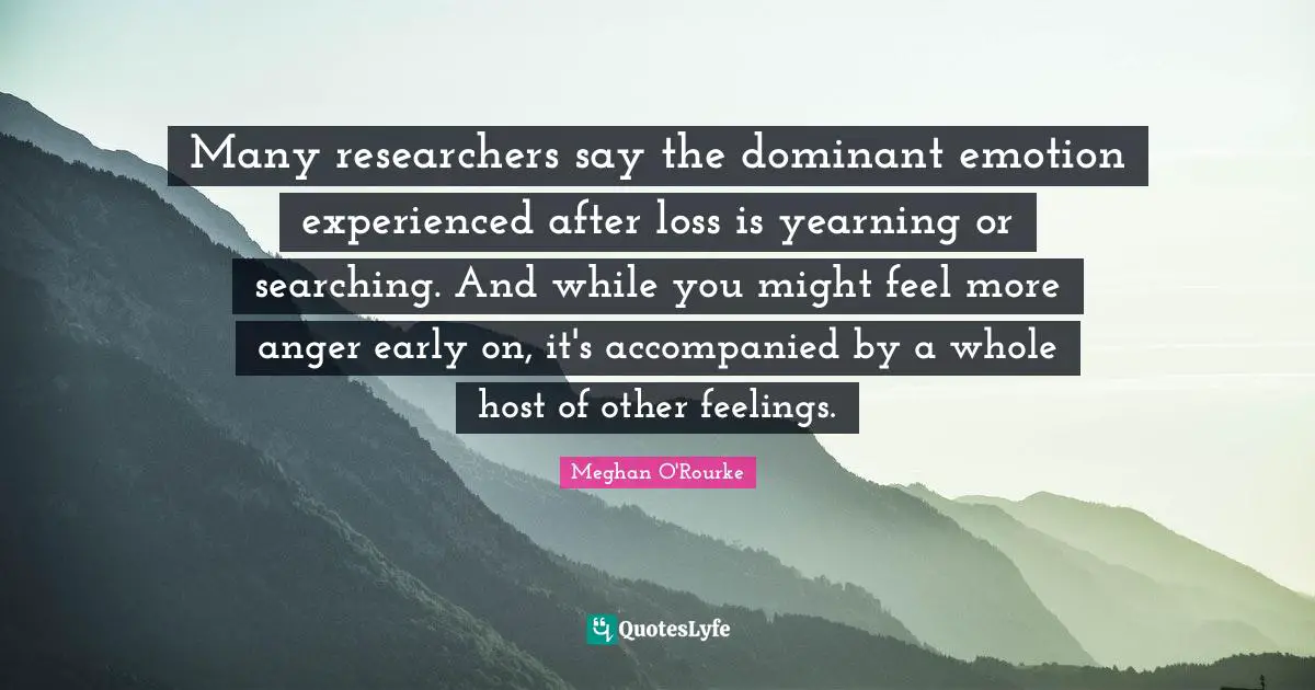 Meghan O'Rourke Quotes: "Many researchers say the dominant emotion experienced after loss is yearning or searching. And while you might feel more anger early on, it's accompanied by a whole host of other feelings."