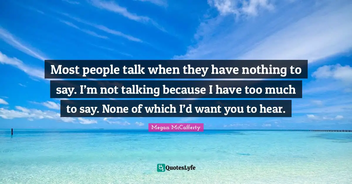 Most people talk when they have nothing to say. I’m not talking because I have too much to say. None of which I’d want you to hear.
