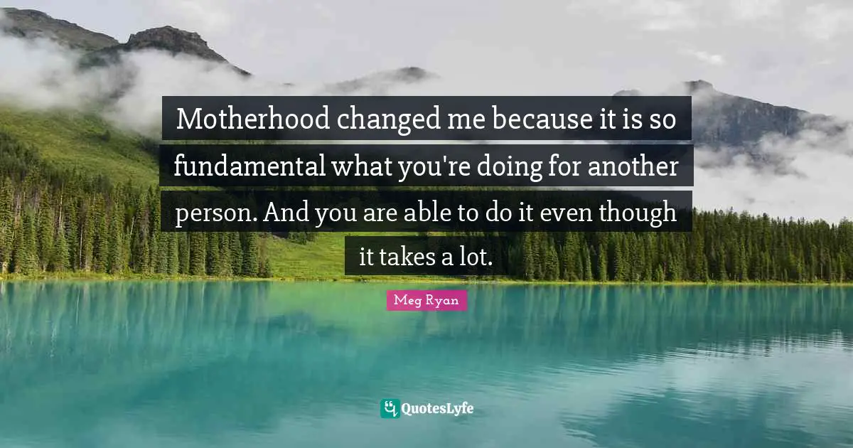 Motherhood changed me because it is so fundamental what you're doing for another person. And you are able to do it even though it takes a lot.