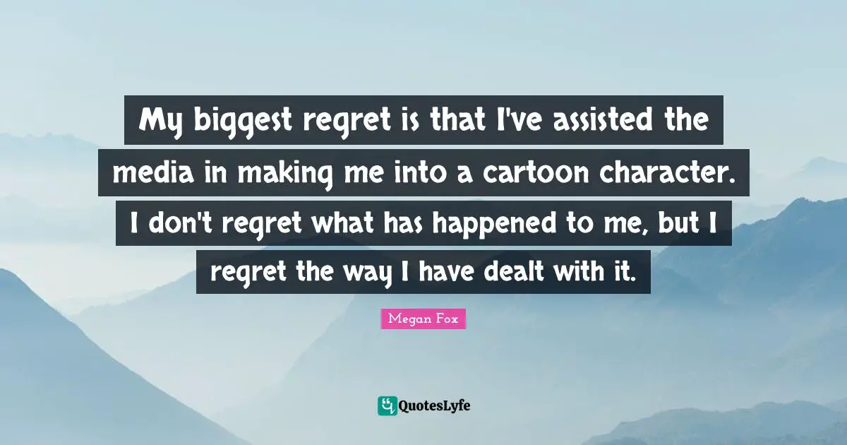 My biggest regret is that I've assisted the media in making me into a cartoon character. I don't regret what has happened to me, but I regret the way I have dealt with it.