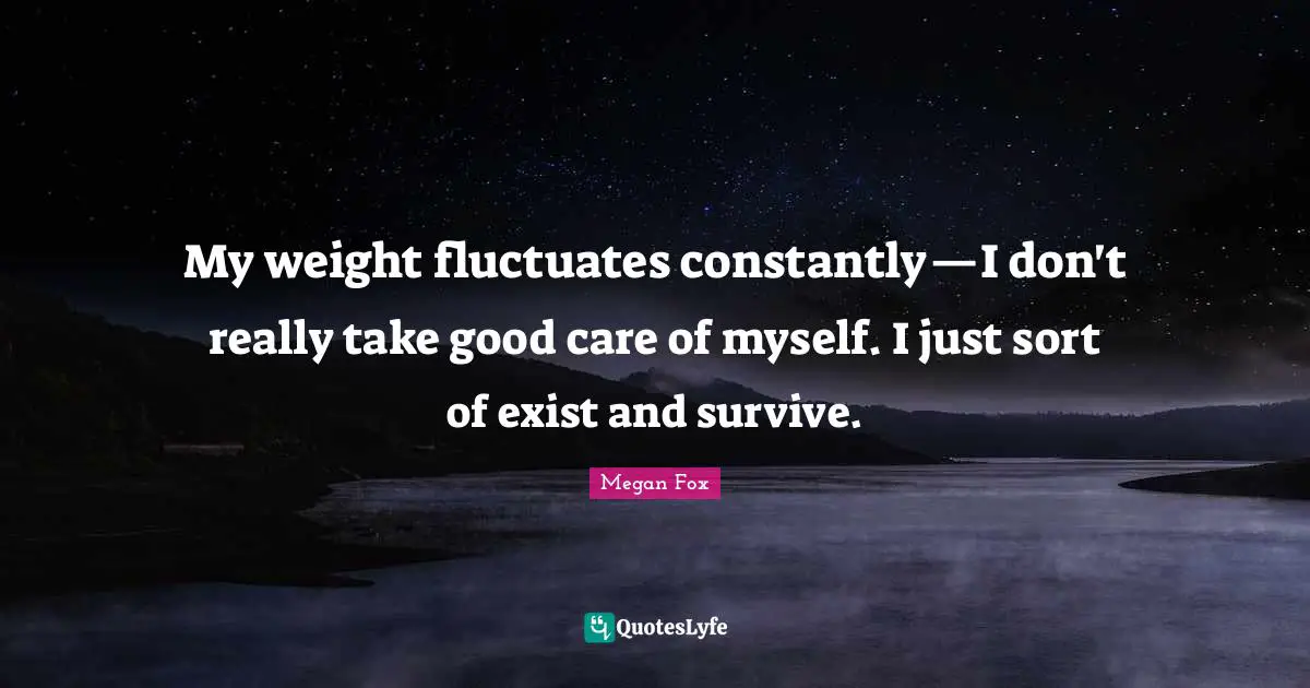 My weight fluctuates constantly—I don't really take good care of myself. I just sort of exist and survive.