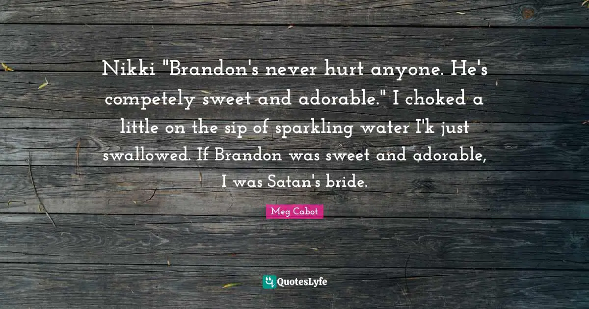 Nikki "Brandon's never hurt anyone. He's competely sweet and adorable." I choked a little on the sip of sparkling water I'k just swallowed. If Brandon was sweet and adorable, I was Satan's bride.