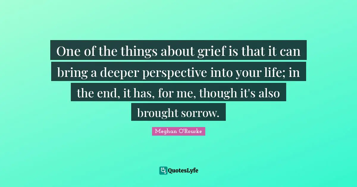 Meghan O'Rourke Quotes: "One of the things about grief is that it can bring a deeper perspective into your life; in the end, it has, for me, though it's also brought sorrow."