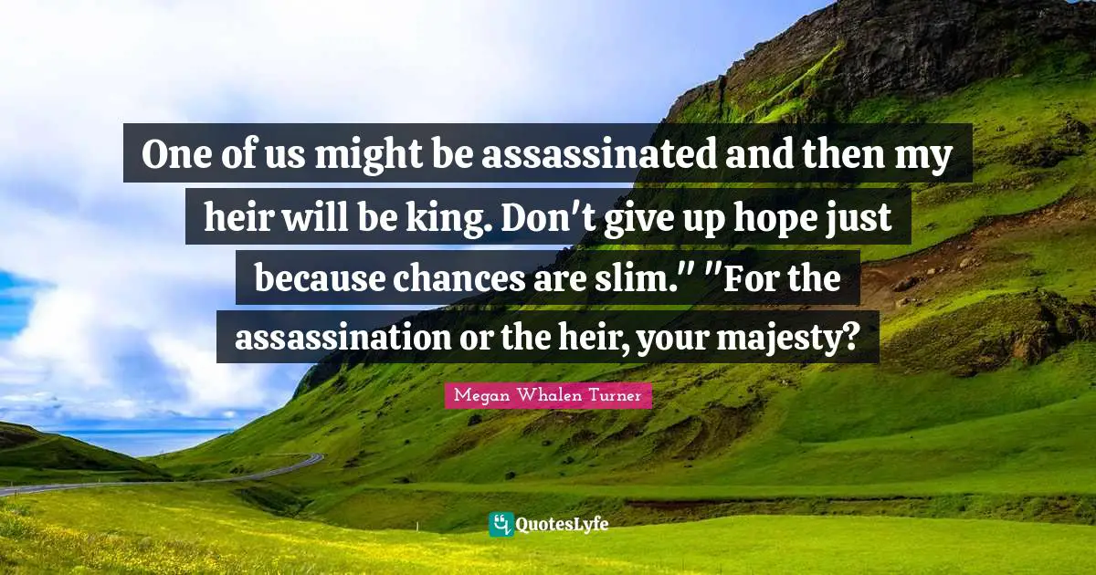 One of us might be assassinated and then my heir will be king. Don't give up hope just because chances are slim." "For the assassination or the heir, your majesty?