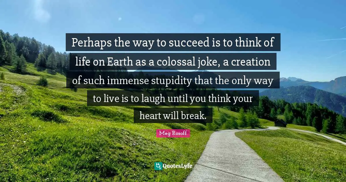 Immense Quotes: "Perhaps the way to succeed is to think of life on Earth as a colossal joke, a creation of such immense stupidity that the only way to live is to laugh until you think your heart will break."