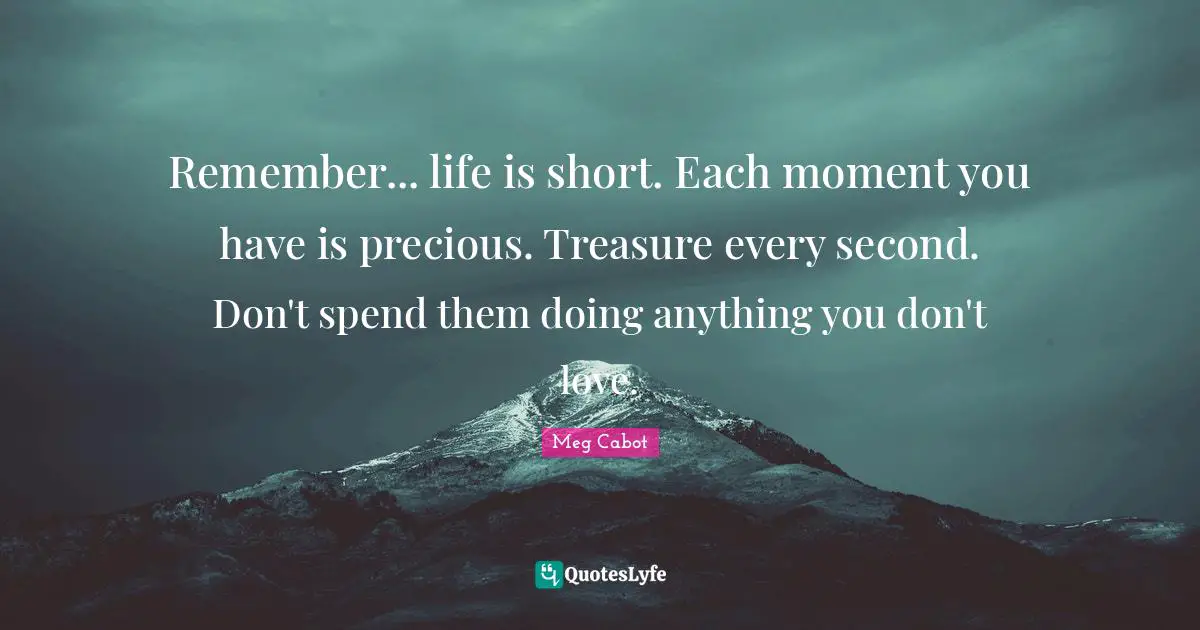 Remember... life is short. Each moment you have is precious. Treasure every second. Don't spend them doing anything you don't love.
