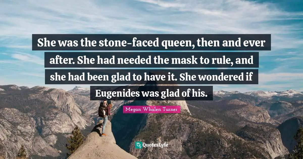 She was the stone-faced queen, then and ever after. She had needed the mask to rule, and she had been glad to have it. She wondered if Eugenides was glad of his.