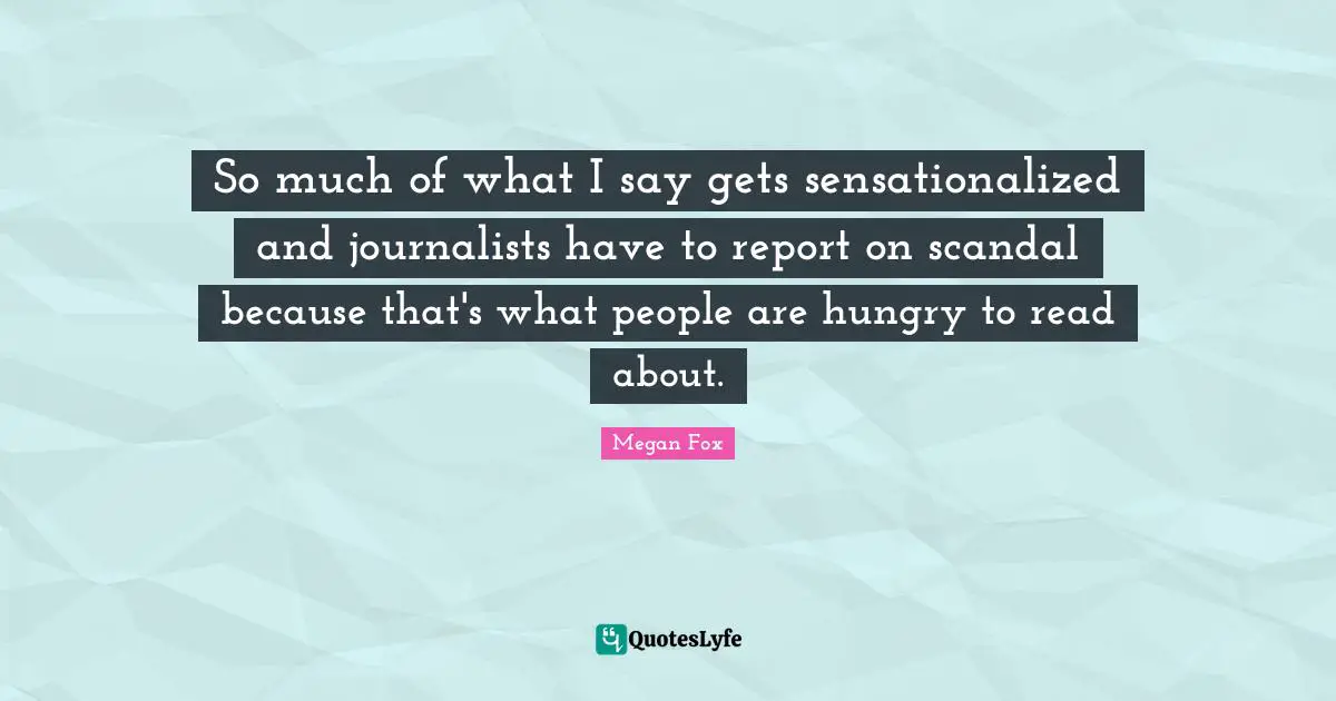 So much of what I say gets sensationalized and journalists have to report on scandal because that's what people are hungry to read about.