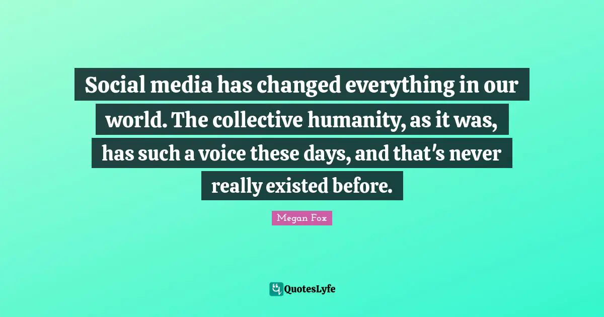 Social media has changed everything in our world. The collective humanity, as it was, has such a voice these days, and that's never really existed before.