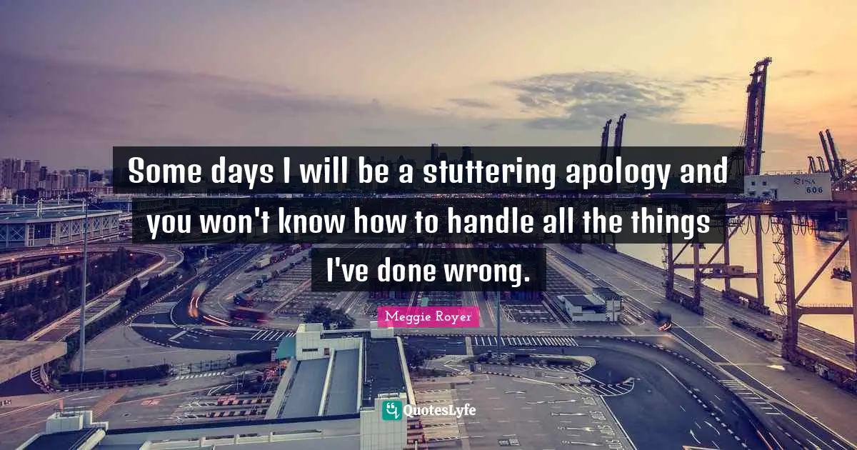 Some days I will be a stuttering apology and you won't know how to handle all the things I've done wrong.