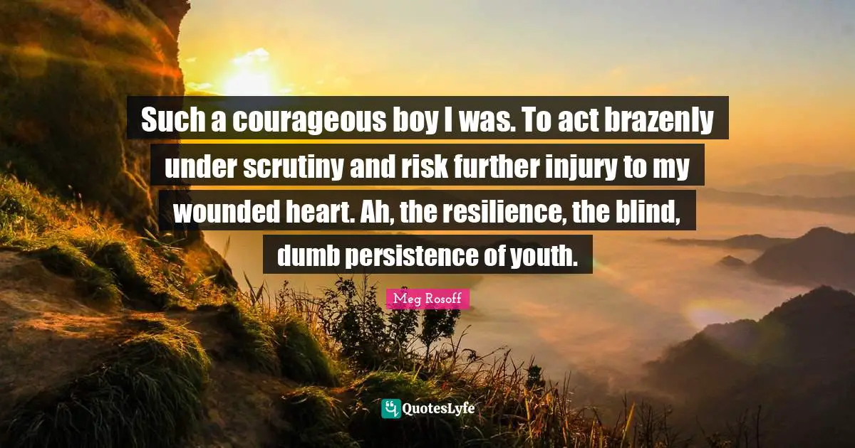 Such a courageous boy I was. To act brazenly under scrutiny and risk further injury to my wounded heart. Ah, the resilience, the blind, dumb persistence of youth.