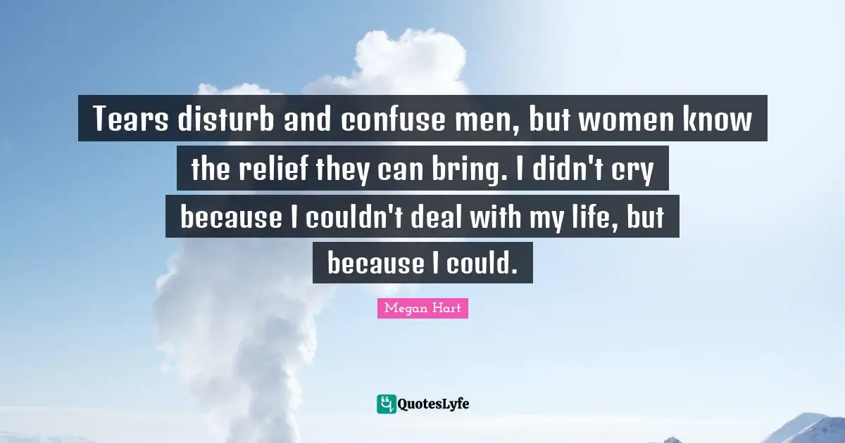 Tears disturb and confuse men, but women know the relief they can bring. I didn't cry because I couldn't deal with my life, but because I could.