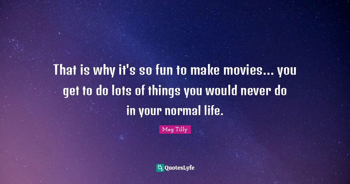 That is why it's so fun to make movies... you get to do lots of things you would never do in your normal life.