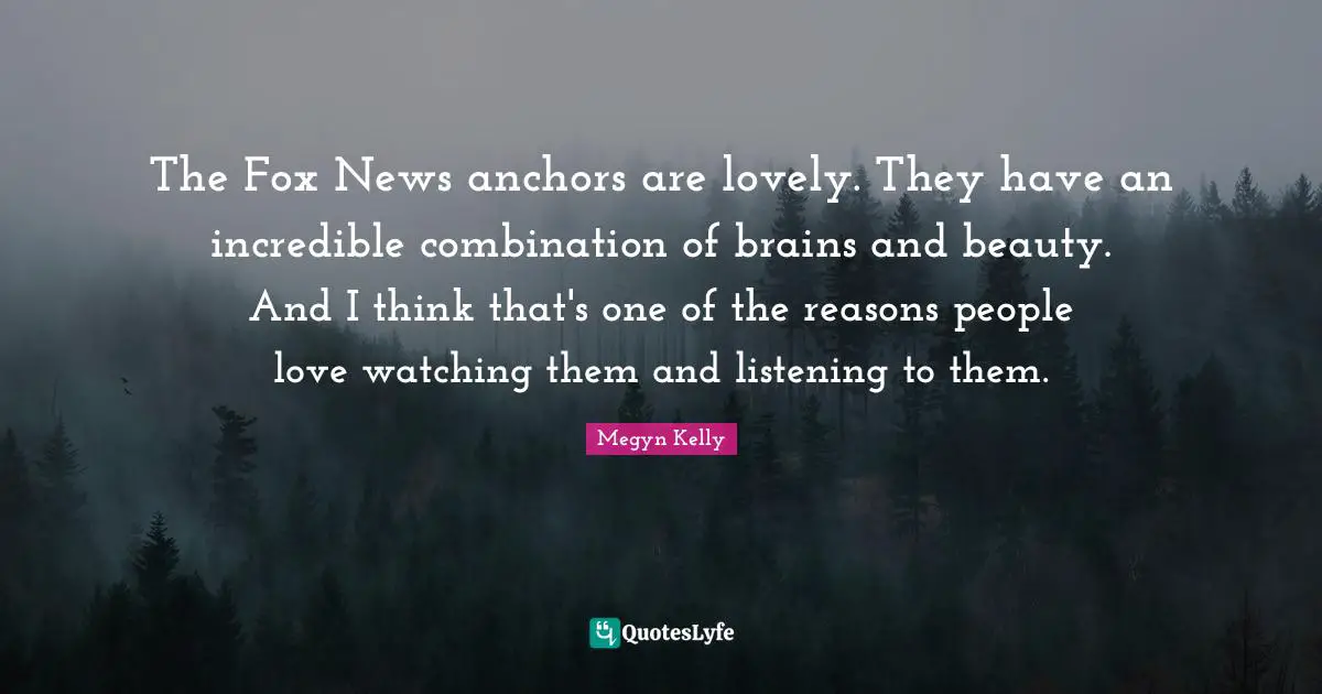 The Fox News anchors are lovely. They have an incredible combination of brains and beauty. And I think that's one of the reasons people love watching them and listening to them.