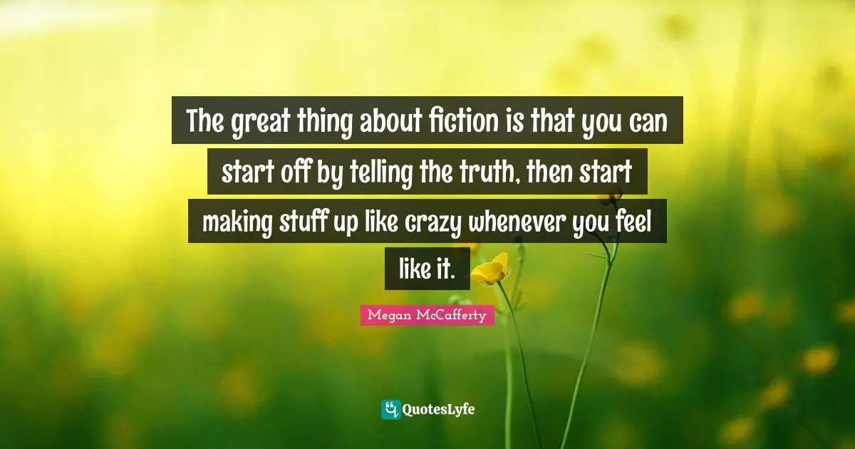 The great thing about fiction is that you can start off by telling the truth, then start making stuff up like crazy whenever you feel like it.