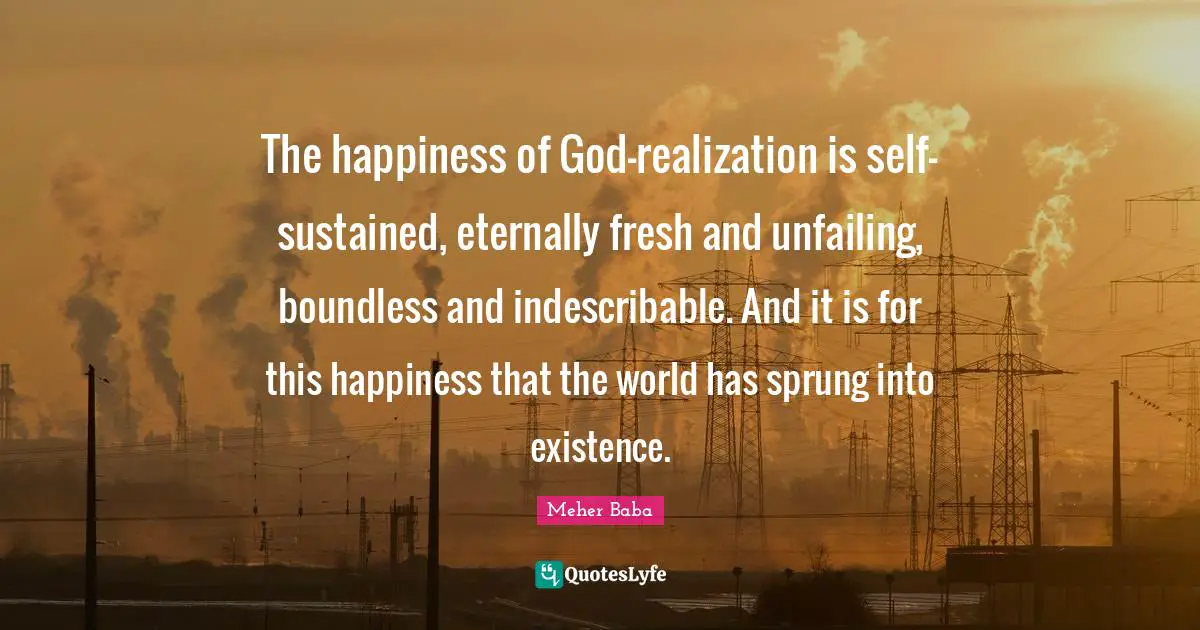 Meher Baba Quotes: "The happiness of God-realization is self-sustained, eternally fresh and unfailing, boundless and indescribable. And it is for this happiness that the world has sprung into existence."