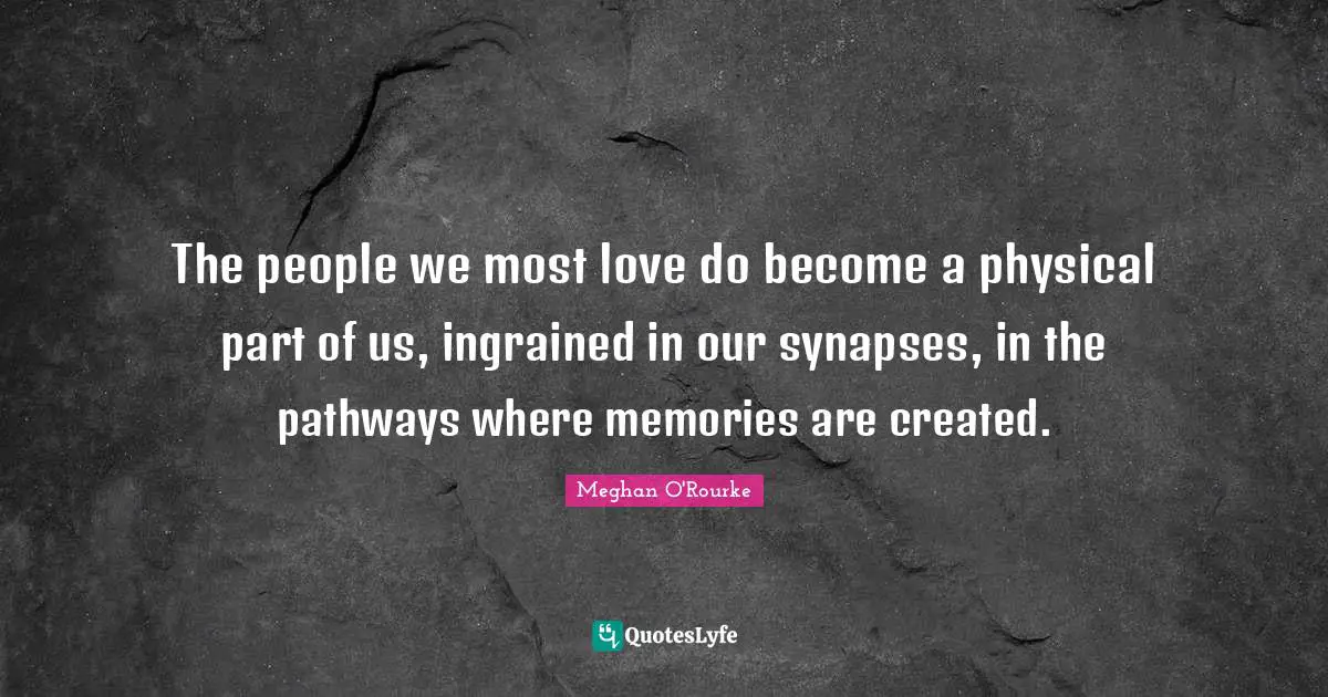 Meghan O'Rourke Quotes: "The people we most love do become a physical part of us, ingrained in our synapses, in the pathways where memories are created."