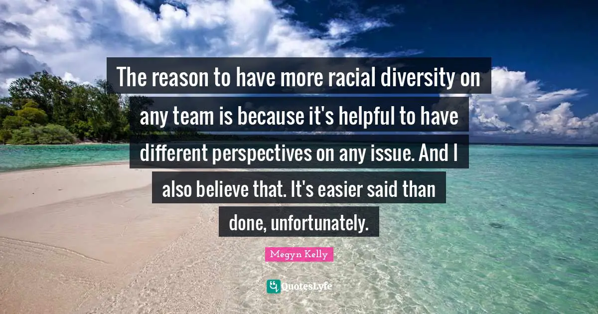 The reason to have more racial diversity on any team is because it's helpful to have different perspectives on any issue. And I also believe that. It's easier said than done, unfortunately.