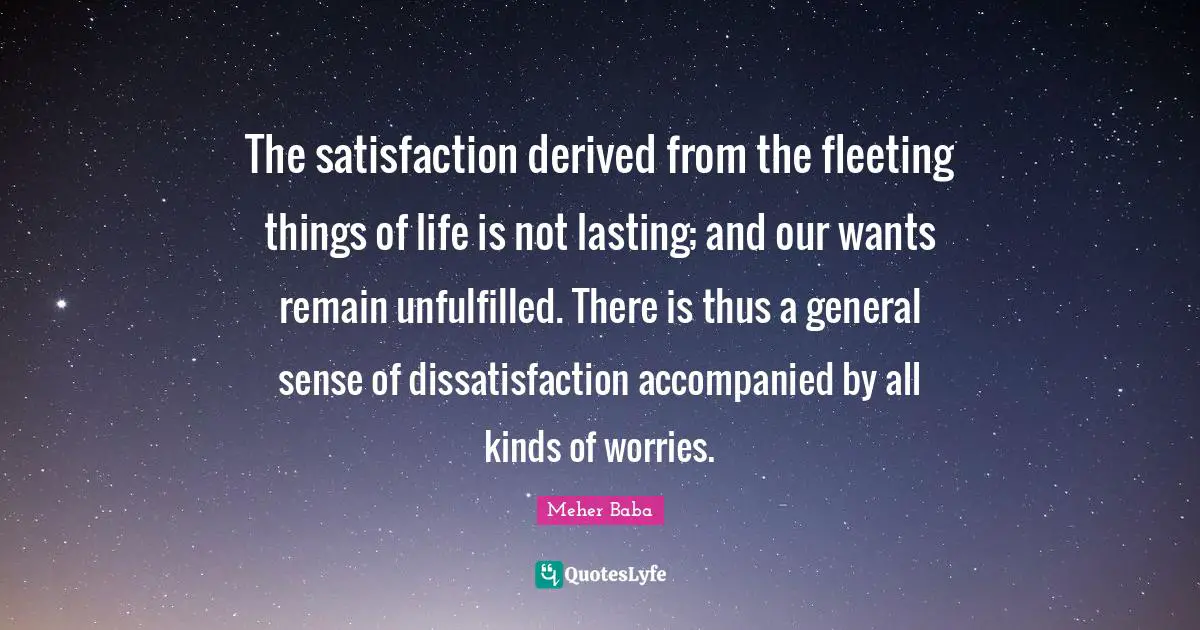 Meher Baba Quotes: "The satisfaction derived from the fleeting things of life is not lasting; and our wants remain unfulfilled. There is thus a general sense of dissatisfaction accompanied by all kinds of worries."