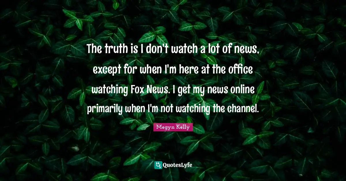 The truth is I don't watch a lot of news, except for when I'm here at the office watching Fox News. I get my news online primarily when I'm not watching the channel.