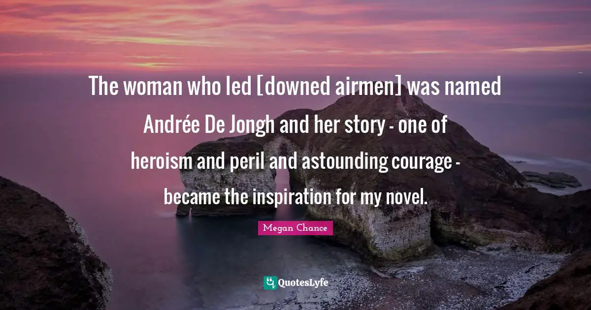 Megan Chance Quotes: "The woman who led [downed airmen] was named Andrée De Jongh and her story - one of heroism and peril and astounding courage - became the inspiration for my novel."