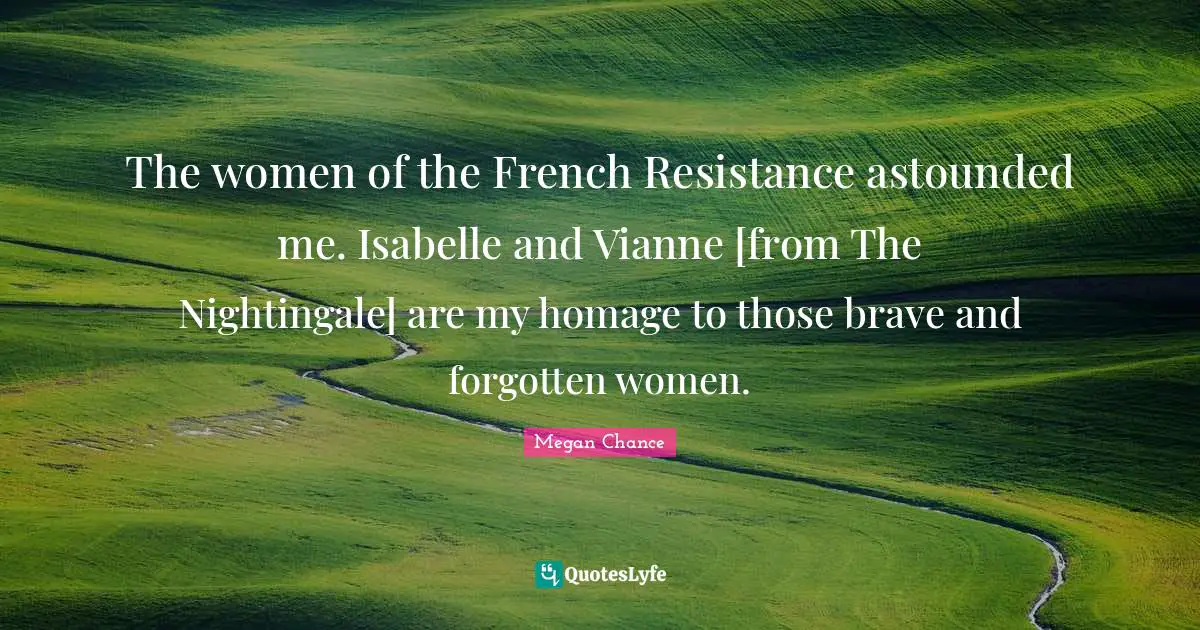 Megan Chance Quotes: "The women of the French Resistance astounded me. Isabelle and Vianne [from The Nightingale] are my homage to those brave and forgotten women."