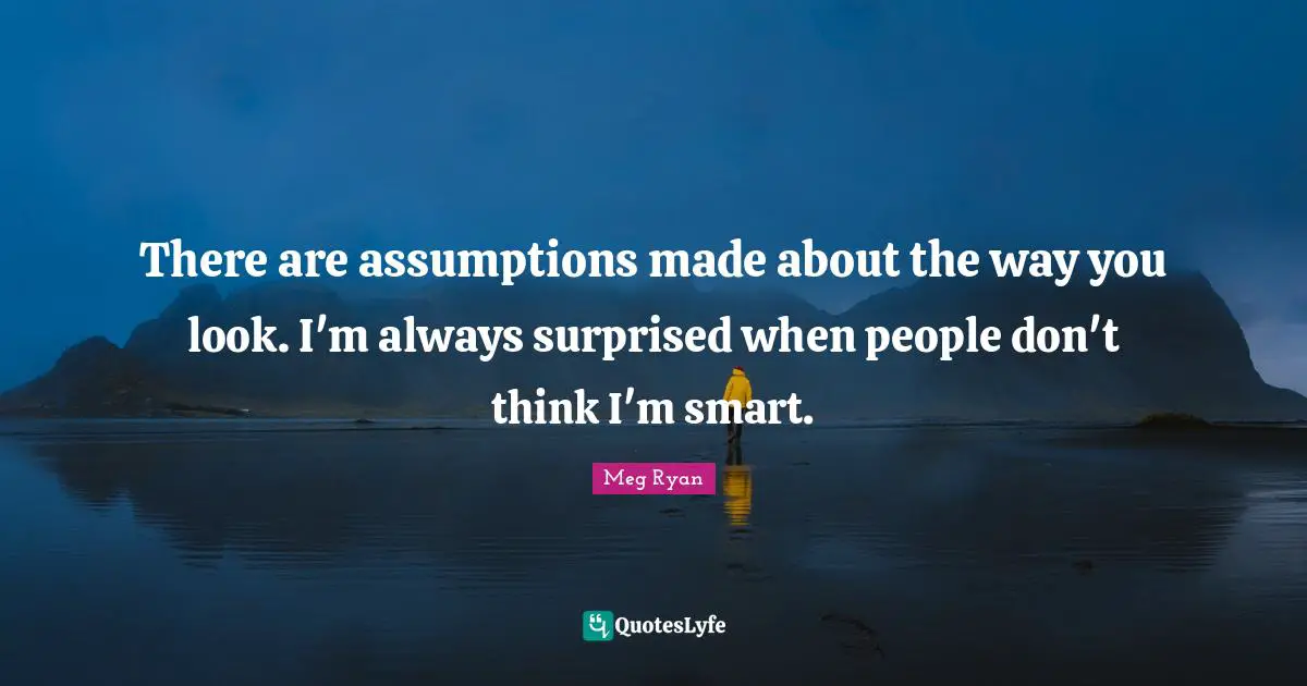 There are assumptions made about the way you look. I'm always surprised when people don't think I'm smart.