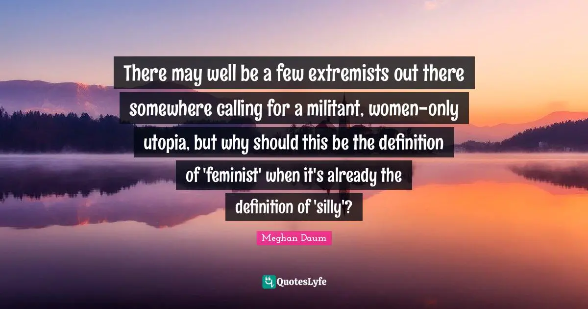 There may well be a few extremists out there somewhere calling for a militant, women-only utopia, but why should this be the definition of 'feminist' when it's already the definition of 'silly'?