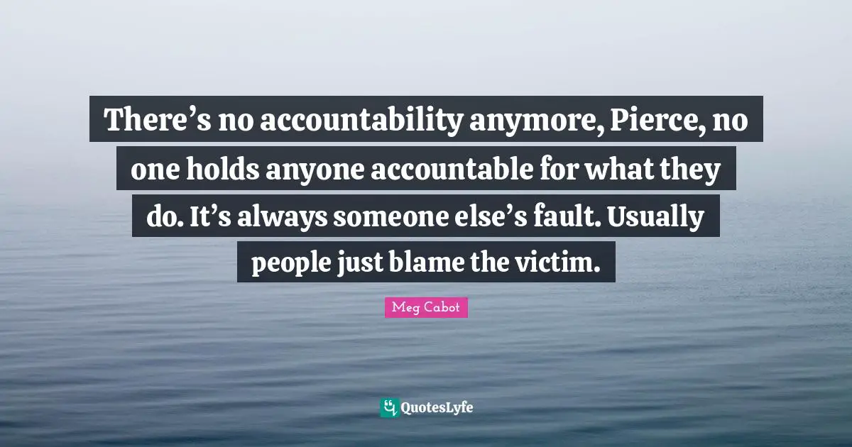 There’s no accountability anymore, Pierce, no one holds anyone accountable for what they do. It’s always someone else’s fault. Usually people just blame the victim.