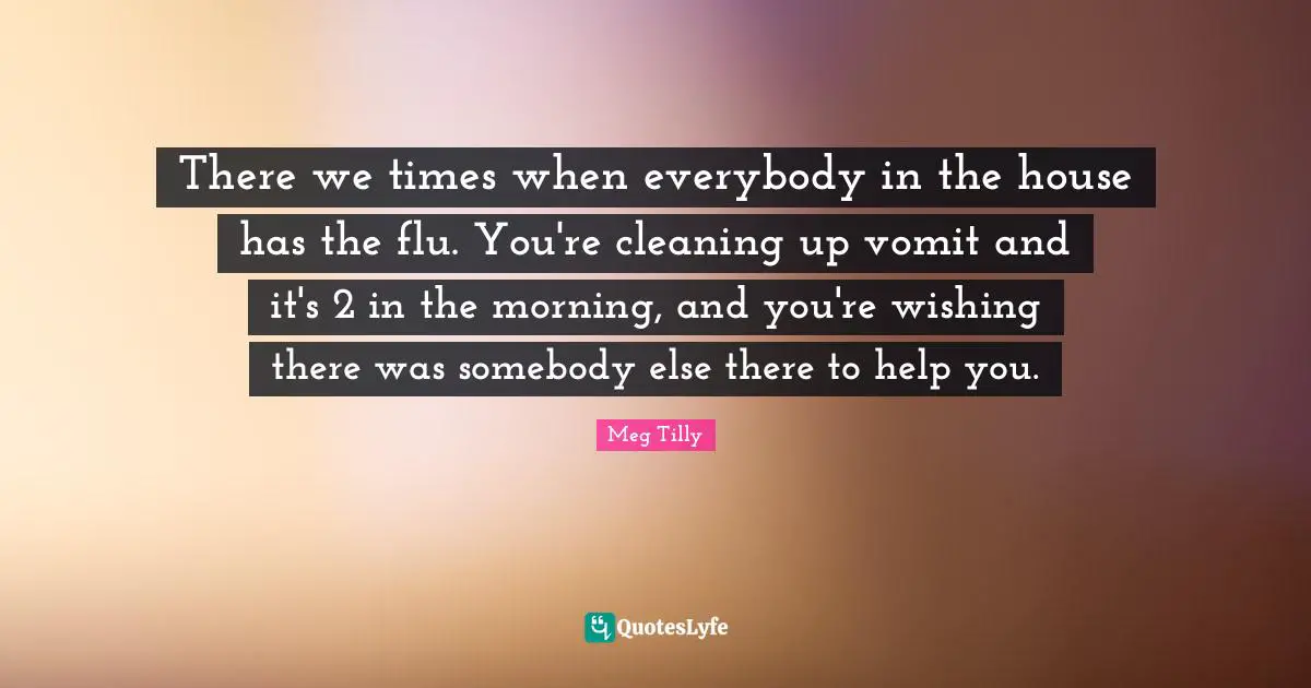 There we times when everybody in the house has the flu. You're cleaning up vomit and it's 2 in the morning, and you're wishing there was somebody else there to help you.